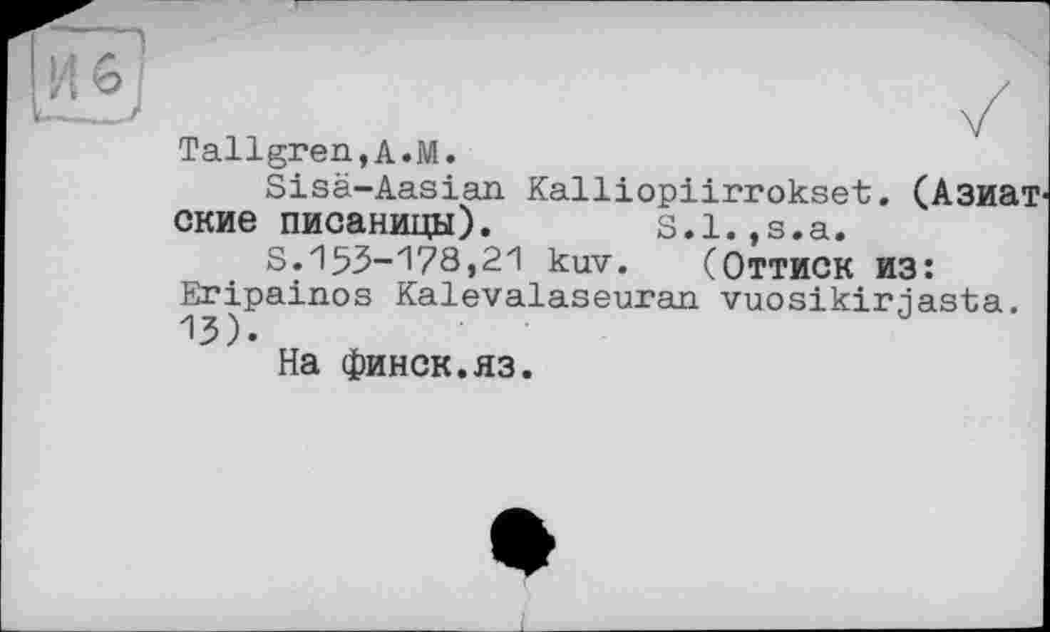 ﻿Tallgren,A.M.
Sisä-Aasian Kalliopiirrokset. (Азиатские писаницы). S.l.,s.a.
S.153-178,21 kuv. (Оттиск из: Eripainos Kalevalaseuran vuosikirjasta. 13).
На финск.яз.